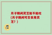 月子期间灵芝能不能吃(月子期间可否食用灵芝？)