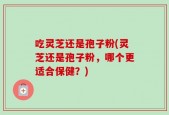 吃灵芝还是孢子粉(灵芝还是孢子粉，哪个更适合保健？)