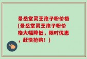 景岳堂灵芝孢子粉价格(景岳堂灵芝孢子粉价格大幅降低，限时优惠，赶快抢购！)