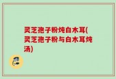 灵芝孢子粉炖白木耳(灵芝孢子粉与白木耳炖汤)