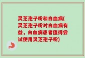 灵芝孢子粉和白血病(灵芝孢子粉对白血病有益，白血病患者值得尝试使用灵芝孢子粉)