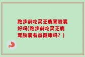 跑步前吃灵芝鹿茸胶囊好吗(跑步前吃灵芝鹿茸胶囊有益健康吗？)