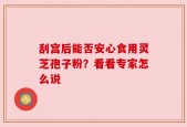 刮宫后能否安心食用灵芝孢子粉？看看专家怎么说