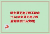 喝完灵芝孢子粉不能吃什么(喝完灵芝孢子粉后需禁忌什么食物)