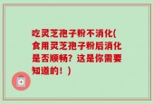 吃灵芝孢子粉不消化(食用灵芝孢子粉后消化是否顺畅？这是你需要知道的！)