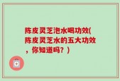 陈皮灵芝泡水喝功效(陈皮灵芝水的五大功效，你知道吗？)