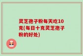 灵芝孢子粉每天吃10克(每日十克灵芝孢子粉的好处)