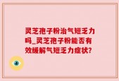 灵芝孢子粉治气短乏力吗_灵芝孢子粉能否有效缓解气短乏力症状？