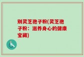 别灵芝孢子粉(灵芝孢子粉：滋养身心的健康宝藏)