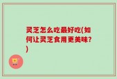 灵芝怎么吃最好吃(如何让灵芝食用更美味？)