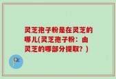 灵芝孢子粉是在灵芝的哪儿(灵芝孢子粉：由灵芝的哪部分提取？)
