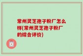 常州灵芝孢子粉厂怎么样(常州灵芝孢子粉厂的综合评价)