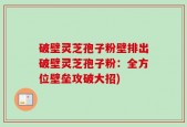 破壁灵芝孢子粉壁排出破壁灵芝孢子粉：全方位壁垒攻破大招)