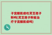 子宫腺肌症吃灵芝孢子粉吗(灵芝孢子粉能治疗子宫腺肌症吗)