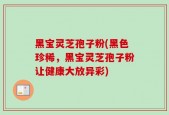 黑宝灵芝孢子粉(黑色珍稀，黑宝灵芝孢子粉让健康大放异彩)