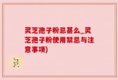 灵芝孢子粉忌甚么_灵芝孢子粉使用禁忌与注意事项)