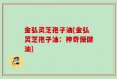 金弘灵芝孢子油(金弘灵芝孢子油：神奇保健油)