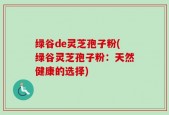 绿谷de灵芝孢子粉(绿谷灵芝孢子粉：天然健康的选择)