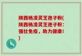 陕西杨凌灵芝孢子粉(陕西杨凌灵芝孢子粉：强壮免疫，助力健康！)