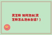 灵芝粉 如何泡水(灵芝粉怎么泡水合适？)