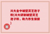 川大金中破壁灵芝孢子粉(川大研制破壁灵芝孢子粉，助力养生保健)