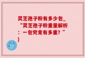 灵芝孢子粉有多少包_“灵芝孢子粉重量解析：一包究竟有多重？”)