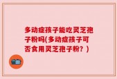 多动症孩子能吃灵芝孢子粉吗(多动症孩子可否食用灵芝孢子粉？)