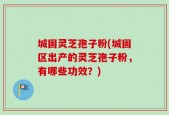 城固灵芝孢子粉(城固区出产的灵芝孢子粉，有哪些功效？)