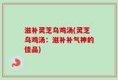 滋补灵芝乌鸡汤(灵芝乌鸡汤：滋补补气神的佳品)
