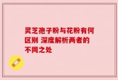 灵芝孢子粉与花粉有何区别 深度解析两者的不同之处