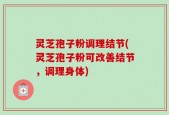 灵芝孢子粉调理结节(灵芝孢子粉可改善结节，调理身体)