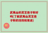 武夷山的灵芝孢子粉好吗(了解武夷山灵芝孢子粉的功效和用途)