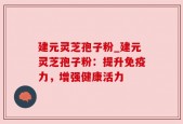建元灵芝孢子粉_建元灵芝孢子粉：提升免疫力，增强健康活力