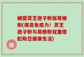 破壁灵芝孢子粉加葛根粉(提高免疫力！灵芝孢子粉与葛根粉双重搭配助您健康生活)