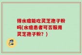 得水痘能吃灵芝孢子粉吗(水痘患者可否服用灵芝孢子粉？)