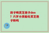 孩子喝灵芝孢子den？六岁小孩能吃灵芝孢子粉吗