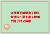 山西灵芝破壁孢子粉礼盒供应？灵芝孢子粉哪个牌子好又实惠