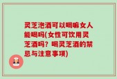 灵芝泡酒可以喝嘛女人能喝吗(女性可饮用灵芝酒吗？喝灵芝酒的禁忌与注意事项)