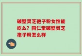 破壁灵芝孢子粉女性能吃么？同仁堂破壁灵芝孢子粉怎么样