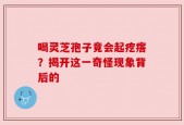 喝灵芝孢子竟会起疙瘩？揭开这一奇怪现象背后的