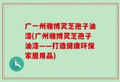 广一州雅博灵芝孢子油漆(广州雅博灵芝孢子油漆——打造健康环保家居用品)