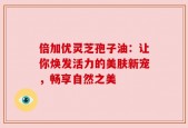 倍加优灵芝孢子油：让你焕发活力的美肤新宠，畅享自然之美