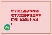 吃了灵芝孢子粉打嗝(吃了灵芝孢子粉后频繁打嗝？试试这个方法！)