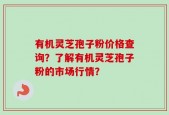 有机灵芝孢子粉价格查询？了解有机灵芝孢子粉的市场行情？