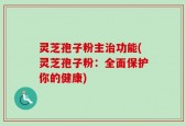 灵芝孢子粉主治功能(灵芝孢子粉：全面保护你的健康)