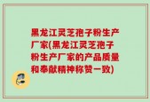 黑龙江灵芝孢子粉生产厂家(黑龙江灵芝孢子粉生产厂家的产品质量和奉献精神称赞一致)