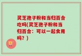 灵芝孢子粉和当归百合吃吗(灵芝孢子粉和当归百合：可以一起食用吗？)