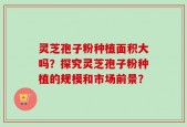灵芝孢子粉种植面积大吗？探究灵芝孢子粉种植的规模和市场前景？