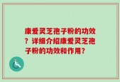 康爱灵芝孢子粉的功效？详细介绍康爱灵芝孢子粉的功效和作用？