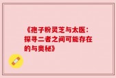 《孢子粉灵芝与太医：探寻二者之间可能存在的与奥秘》